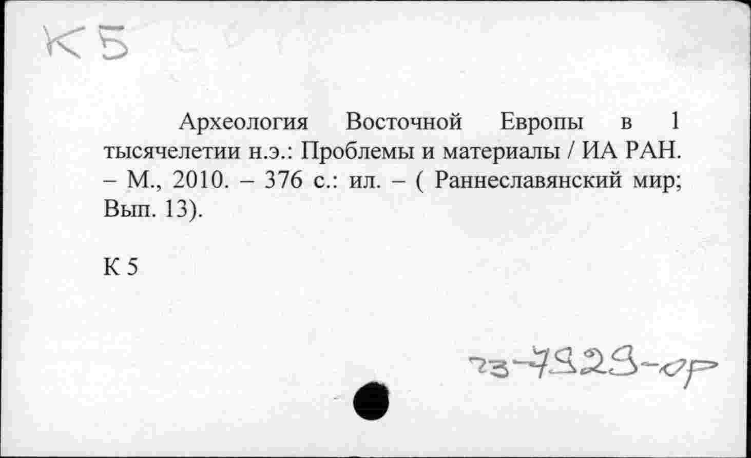 ﻿Археология Восточной Европы в 1 тысячелетии н.э.: Проблемы и материалы / ИА РАН. - М., 2010. - 376 с.: ил. - ( Раннеславянский мир; Вып. 13).
К5